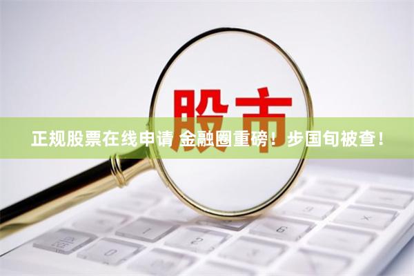 正规股票在线申请 金融圈重磅！步国旬被查！