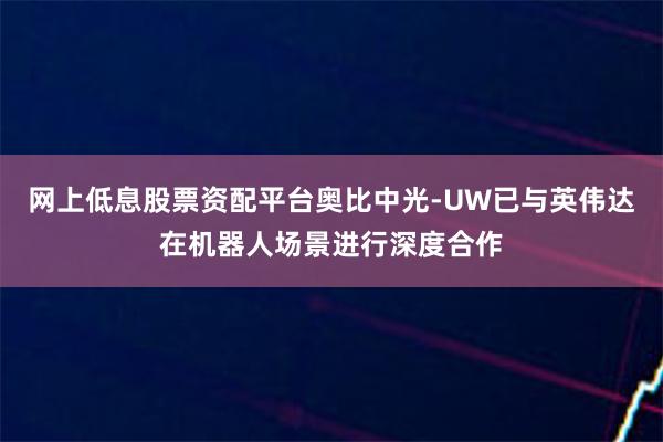 网上低息股票资配平台奥比中光-UW已与英伟达在机器人场景进行深度合作