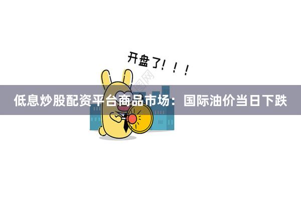 低息炒股配资平台商品市场：国际油价当日下跌