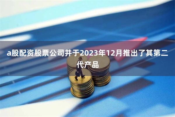 a股配资股票公司并于2023年12月推出了其第二代产品