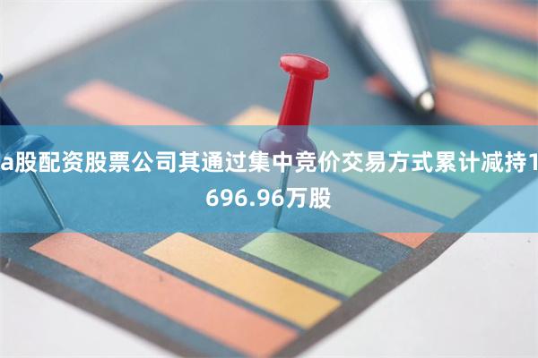 a股配资股票公司其通过集中竞价交易方式累计减持1696.96万股