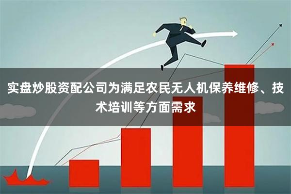 实盘炒股资配公司为满足农民无人机保养维修、技术培训等方面需求