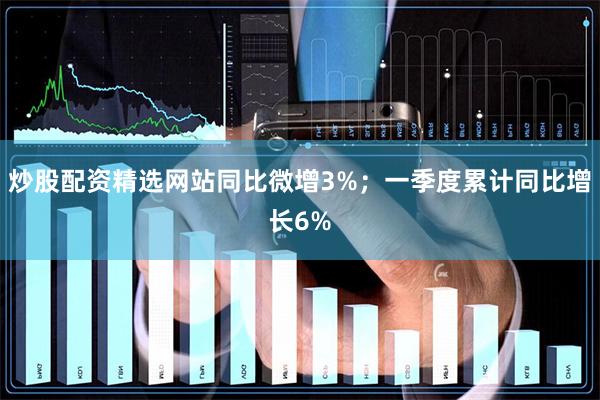 炒股配资精选网站同比微增3%；一季度累计同比增长6%